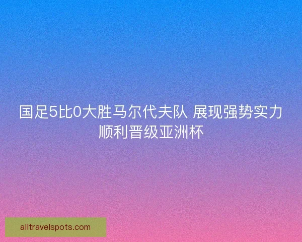 国足5比0大胜马尔代夫队 展现强势实力顺利晋级亚洲杯