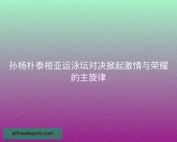 孙杨朴泰桓亚运泳坛对决掀起激情与荣耀的主旋律