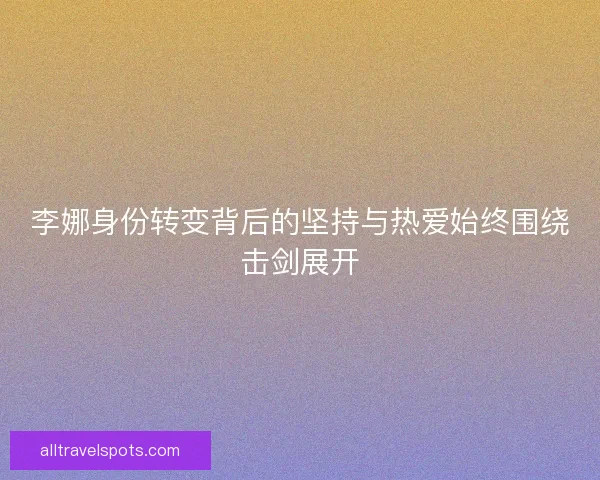 李娜身份转变背后的坚持与热爱始终围绕击剑展开